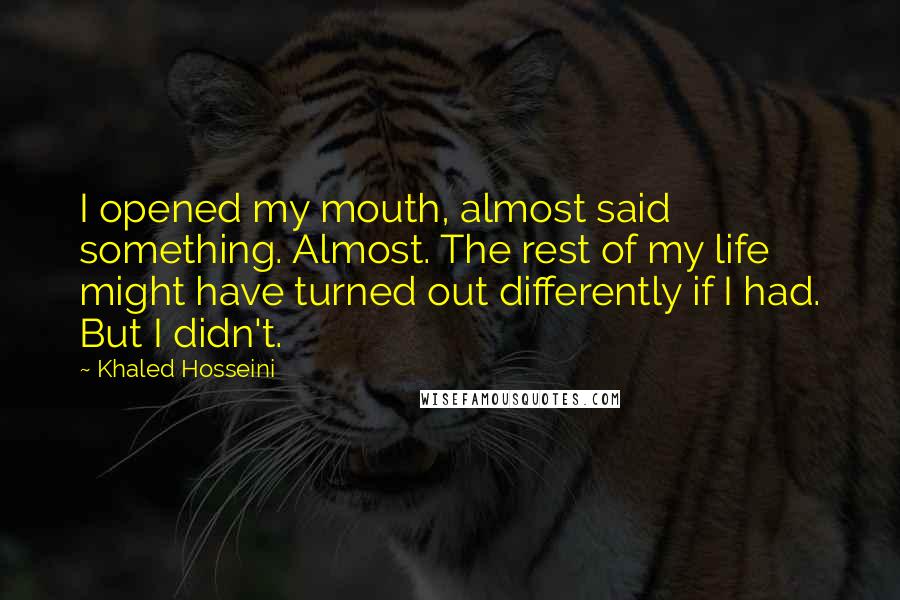 Khaled Hosseini Quotes: I opened my mouth, almost said something. Almost. The rest of my life might have turned out differently if I had. But I didn't.