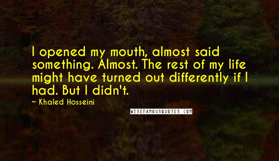 Khaled Hosseini Quotes: I opened my mouth, almost said something. Almost. The rest of my life might have turned out differently if I had. But I didn't.