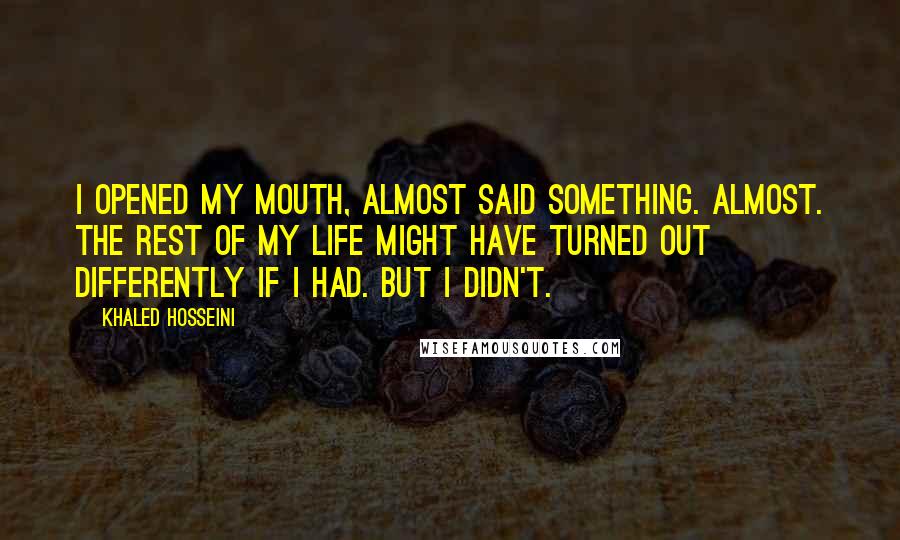 Khaled Hosseini Quotes: I opened my mouth, almost said something. Almost. The rest of my life might have turned out differently if I had. But I didn't.