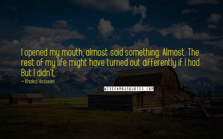 Khaled Hosseini Quotes: I opened my mouth, almost said something. Almost. The rest of my life might have turned out differently if I had. But I didn't.