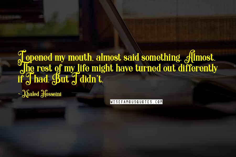 Khaled Hosseini Quotes: I opened my mouth, almost said something. Almost. The rest of my life might have turned out differently if I had. But I didn't.