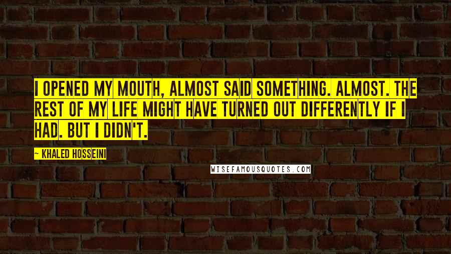 Khaled Hosseini Quotes: I opened my mouth, almost said something. Almost. The rest of my life might have turned out differently if I had. But I didn't.