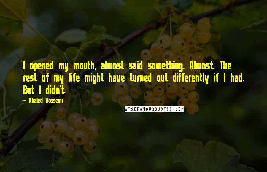 Khaled Hosseini Quotes: I opened my mouth, almost said something. Almost. The rest of my life might have turned out differently if I had. But I didn't.