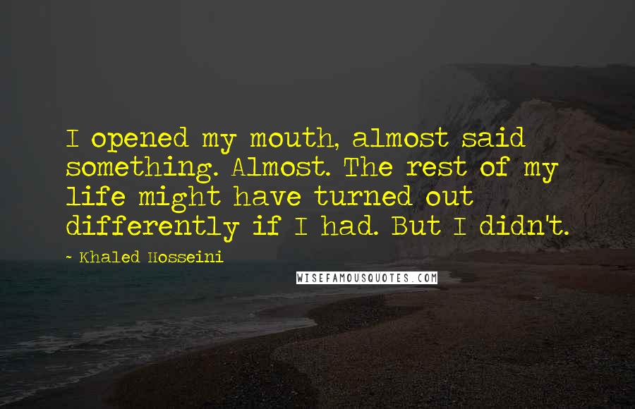 Khaled Hosseini Quotes: I opened my mouth, almost said something. Almost. The rest of my life might have turned out differently if I had. But I didn't.