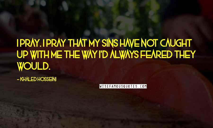 Khaled Hosseini Quotes: I pray. I pray that my sins have not caught up with me the way I'd always feared they would.