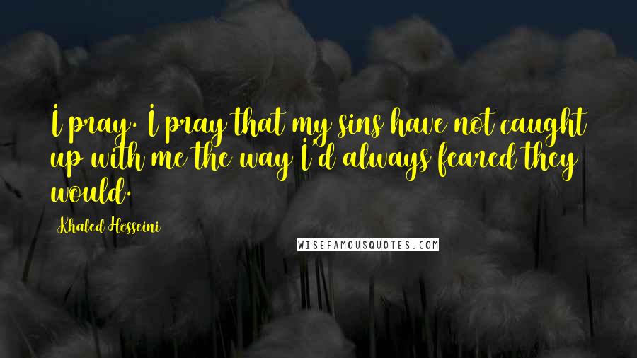 Khaled Hosseini Quotes: I pray. I pray that my sins have not caught up with me the way I'd always feared they would.