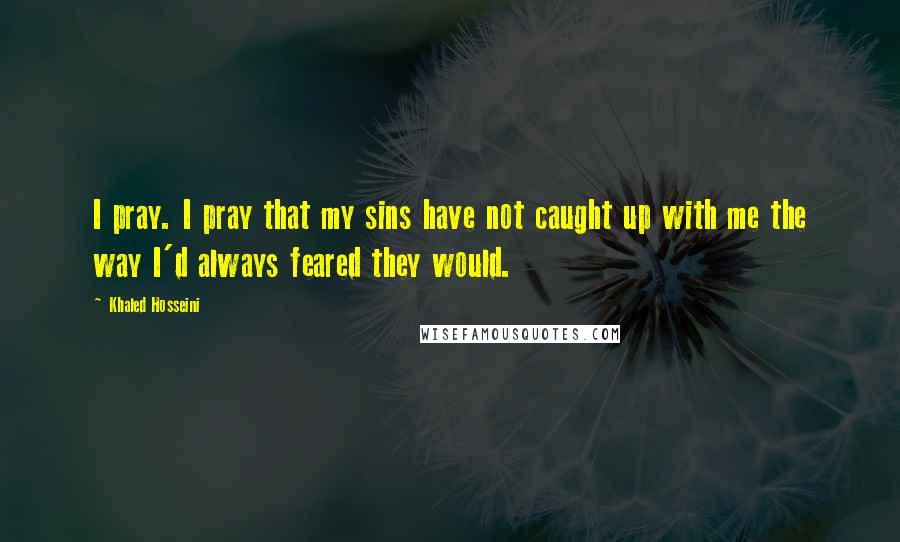 Khaled Hosseini Quotes: I pray. I pray that my sins have not caught up with me the way I'd always feared they would.