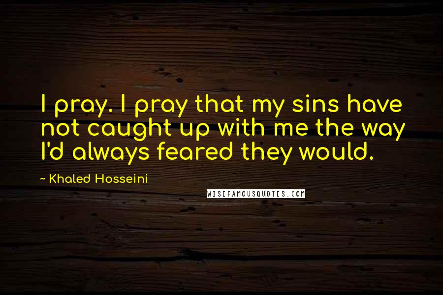 Khaled Hosseini Quotes: I pray. I pray that my sins have not caught up with me the way I'd always feared they would.