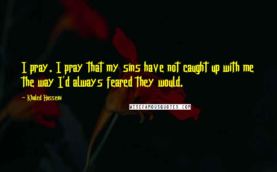 Khaled Hosseini Quotes: I pray. I pray that my sins have not caught up with me the way I'd always feared they would.