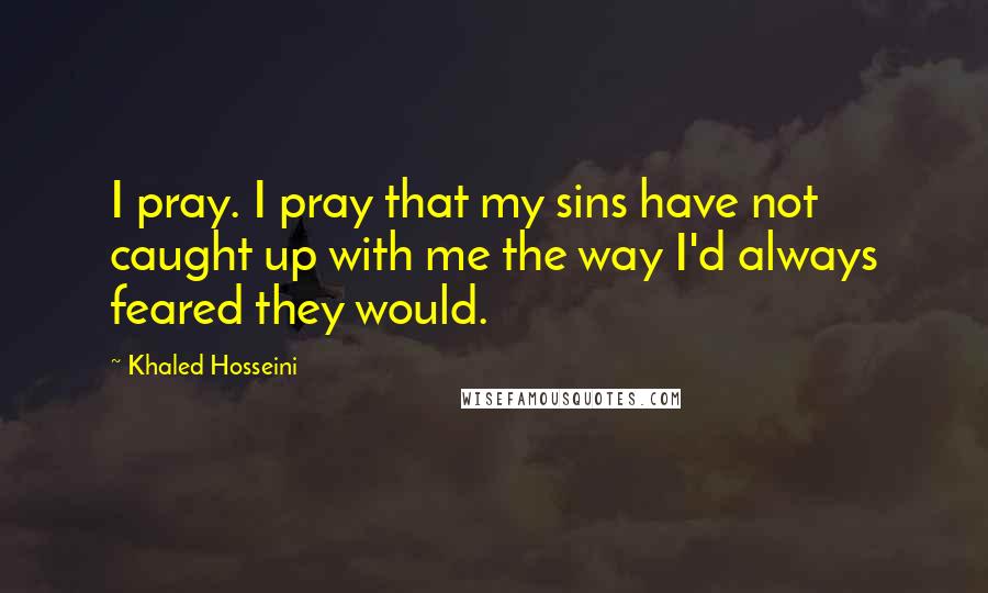 Khaled Hosseini Quotes: I pray. I pray that my sins have not caught up with me the way I'd always feared they would.