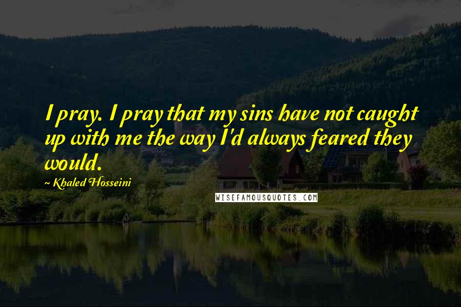 Khaled Hosseini Quotes: I pray. I pray that my sins have not caught up with me the way I'd always feared they would.