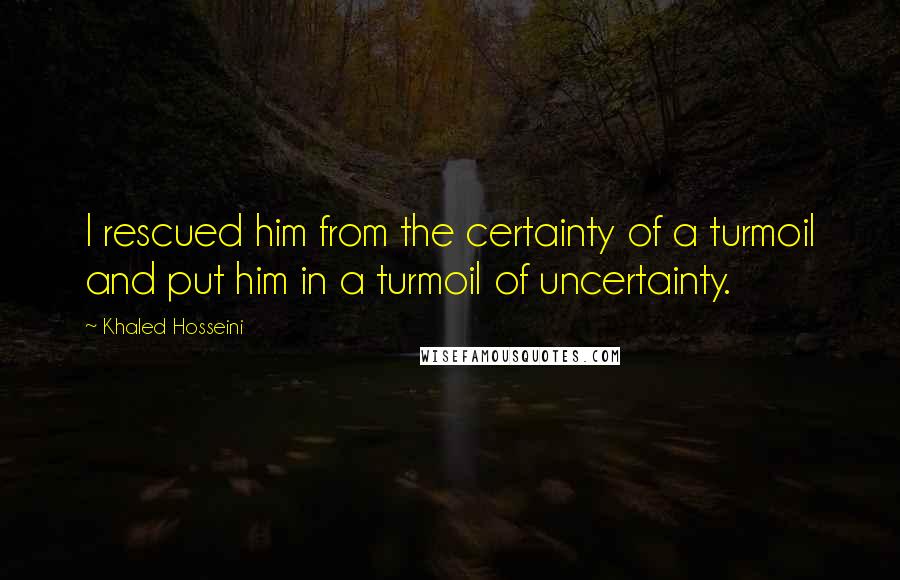 Khaled Hosseini Quotes: I rescued him from the certainty of a turmoil and put him in a turmoil of uncertainty.