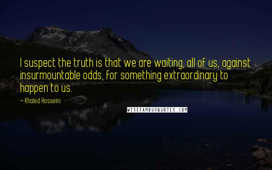 Khaled Hosseini Quotes: I suspect the truth is that we are waiting, all of us, against insurmountable odds, for something extraordinary to happen to us.