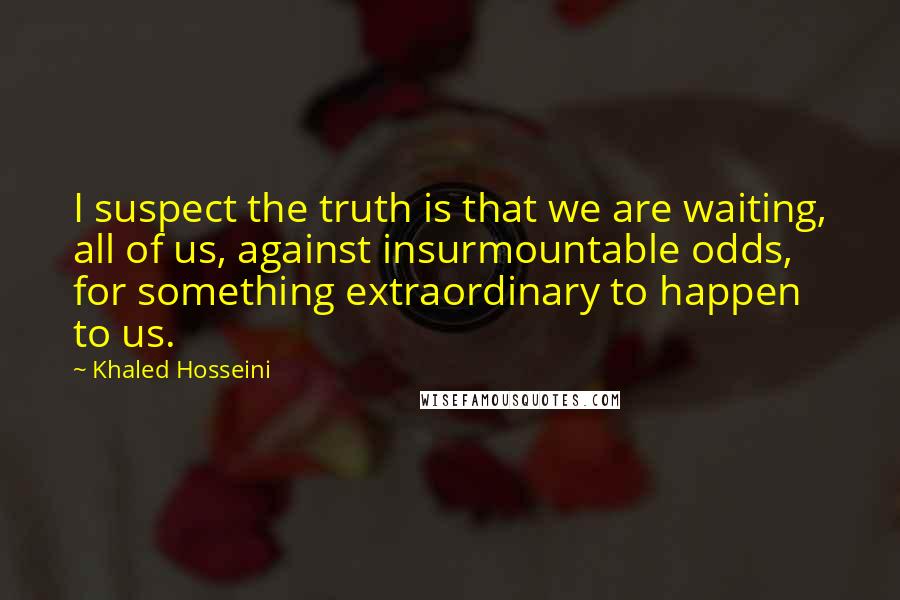 Khaled Hosseini Quotes: I suspect the truth is that we are waiting, all of us, against insurmountable odds, for something extraordinary to happen to us.