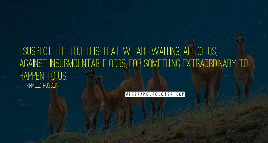 Khaled Hosseini Quotes: I suspect the truth is that we are waiting, all of us, against insurmountable odds, for something extraordinary to happen to us.