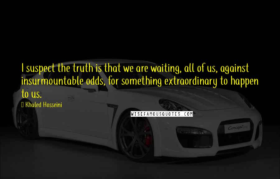 Khaled Hosseini Quotes: I suspect the truth is that we are waiting, all of us, against insurmountable odds, for something extraordinary to happen to us.