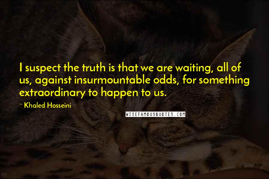 Khaled Hosseini Quotes: I suspect the truth is that we are waiting, all of us, against insurmountable odds, for something extraordinary to happen to us.