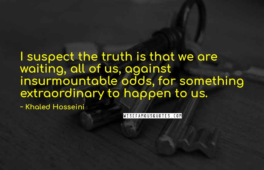 Khaled Hosseini Quotes: I suspect the truth is that we are waiting, all of us, against insurmountable odds, for something extraordinary to happen to us.