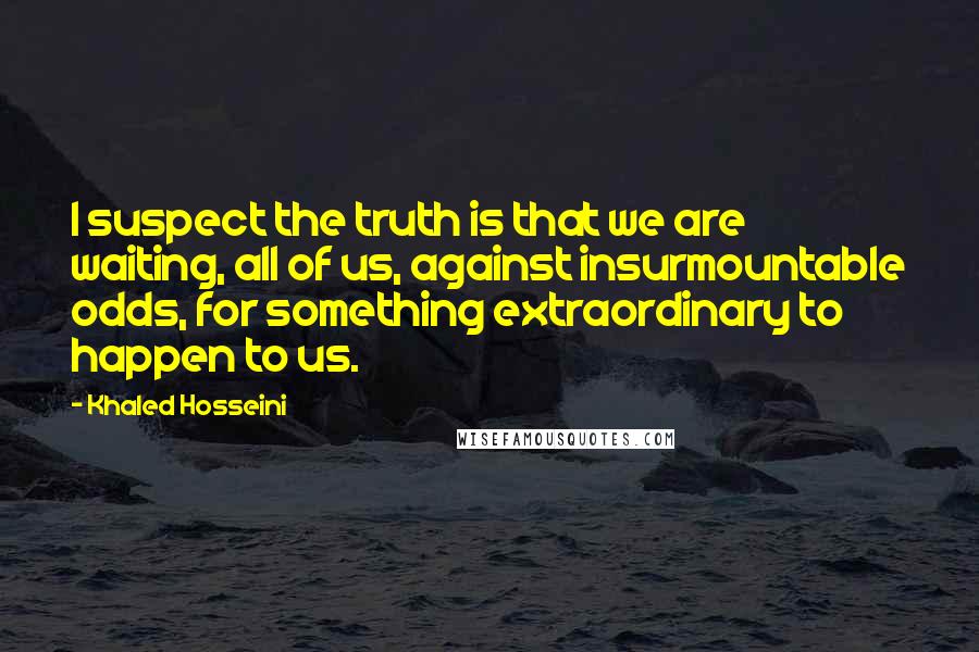 Khaled Hosseini Quotes: I suspect the truth is that we are waiting, all of us, against insurmountable odds, for something extraordinary to happen to us.