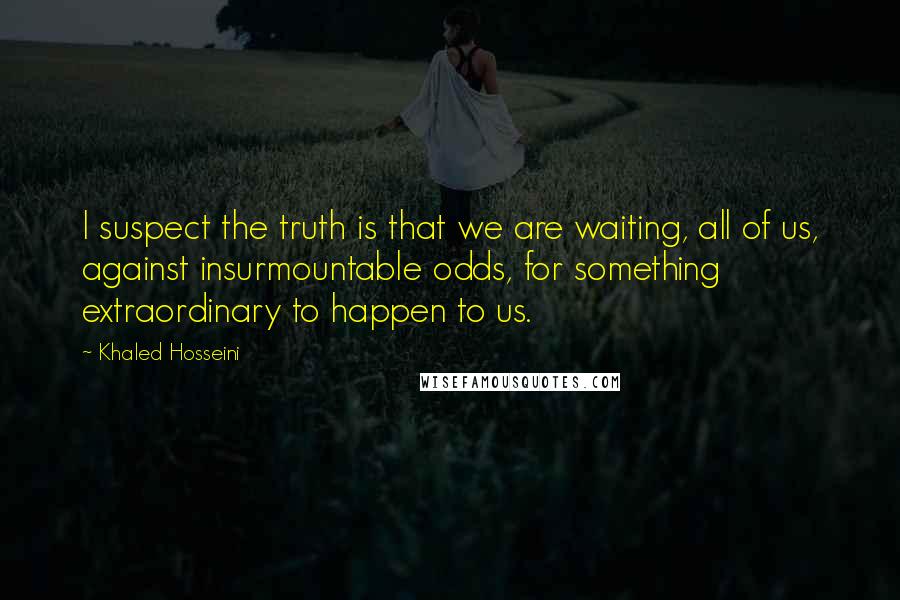 Khaled Hosseini Quotes: I suspect the truth is that we are waiting, all of us, against insurmountable odds, for something extraordinary to happen to us.