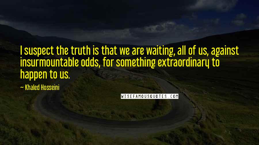 Khaled Hosseini Quotes: I suspect the truth is that we are waiting, all of us, against insurmountable odds, for something extraordinary to happen to us.