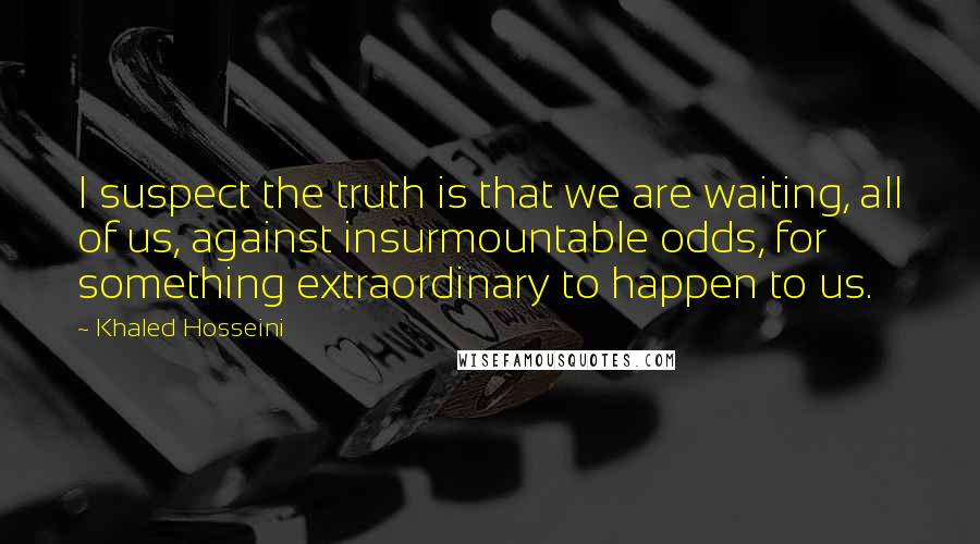 Khaled Hosseini Quotes: I suspect the truth is that we are waiting, all of us, against insurmountable odds, for something extraordinary to happen to us.