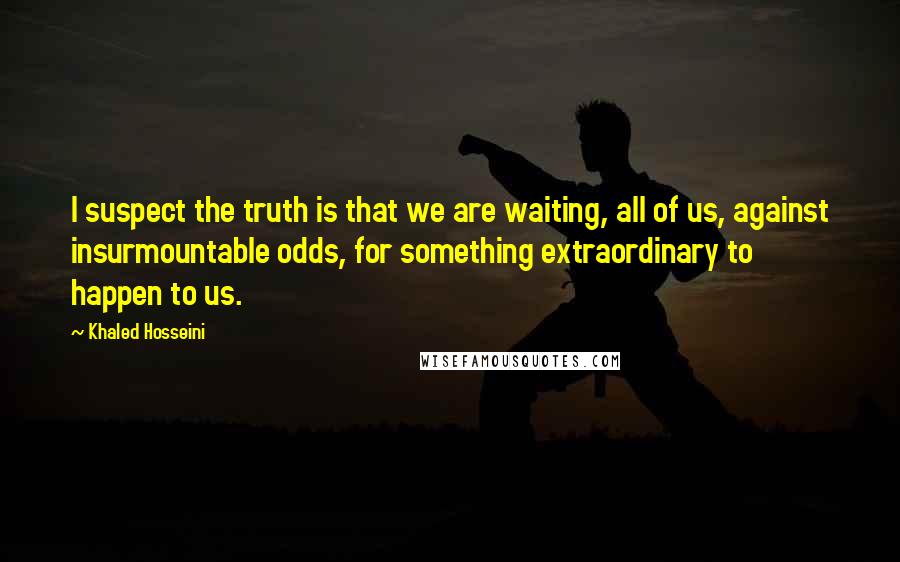 Khaled Hosseini Quotes: I suspect the truth is that we are waiting, all of us, against insurmountable odds, for something extraordinary to happen to us.