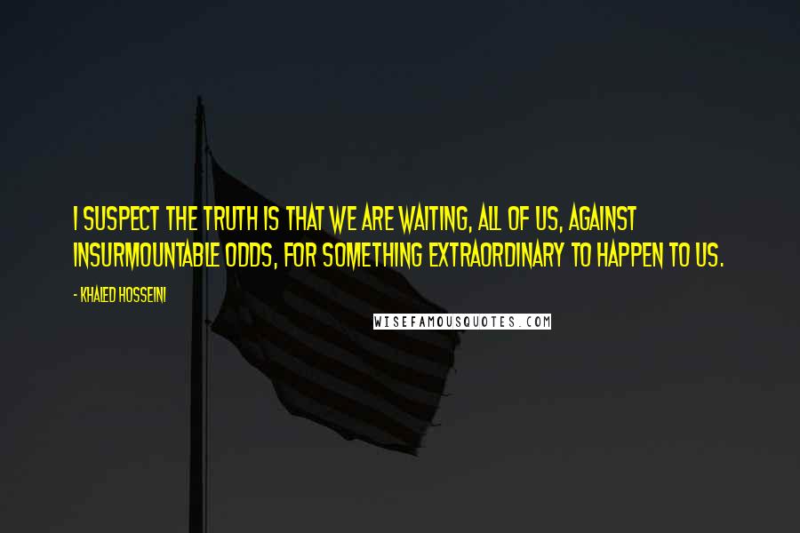 Khaled Hosseini Quotes: I suspect the truth is that we are waiting, all of us, against insurmountable odds, for something extraordinary to happen to us.