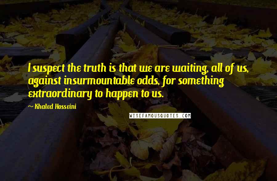 Khaled Hosseini Quotes: I suspect the truth is that we are waiting, all of us, against insurmountable odds, for something extraordinary to happen to us.