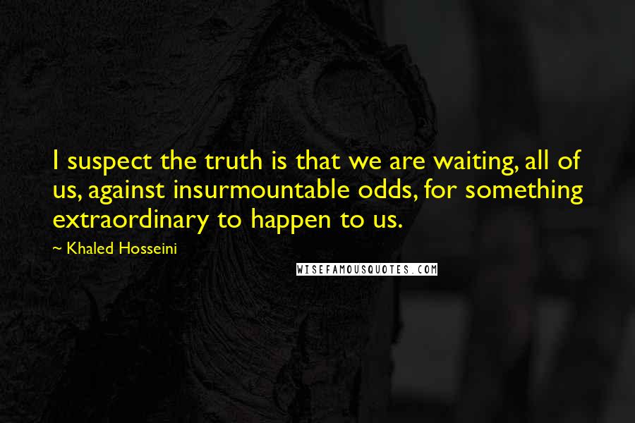 Khaled Hosseini Quotes: I suspect the truth is that we are waiting, all of us, against insurmountable odds, for something extraordinary to happen to us.