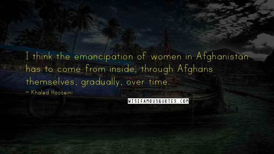 Khaled Hosseini Quotes: I think the emancipation of women in Afghanistan has to come from inside, through Afghans themselves, gradually, over time.