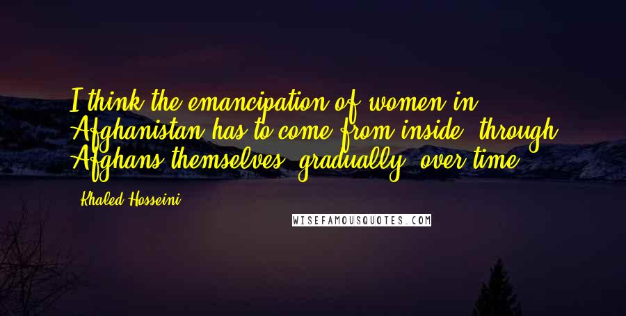 Khaled Hosseini Quotes: I think the emancipation of women in Afghanistan has to come from inside, through Afghans themselves, gradually, over time.