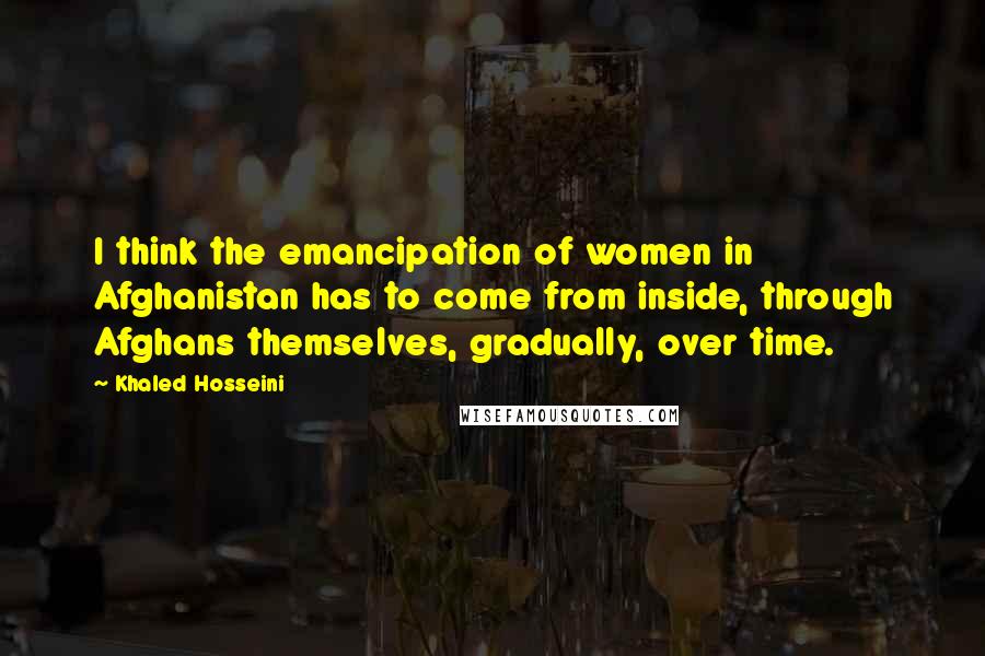 Khaled Hosseini Quotes: I think the emancipation of women in Afghanistan has to come from inside, through Afghans themselves, gradually, over time.