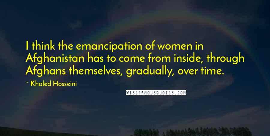 Khaled Hosseini Quotes: I think the emancipation of women in Afghanistan has to come from inside, through Afghans themselves, gradually, over time.