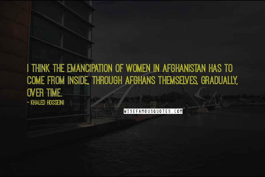 Khaled Hosseini Quotes: I think the emancipation of women in Afghanistan has to come from inside, through Afghans themselves, gradually, over time.