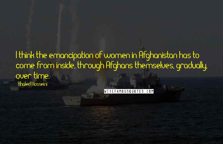 Khaled Hosseini Quotes: I think the emancipation of women in Afghanistan has to come from inside, through Afghans themselves, gradually, over time.