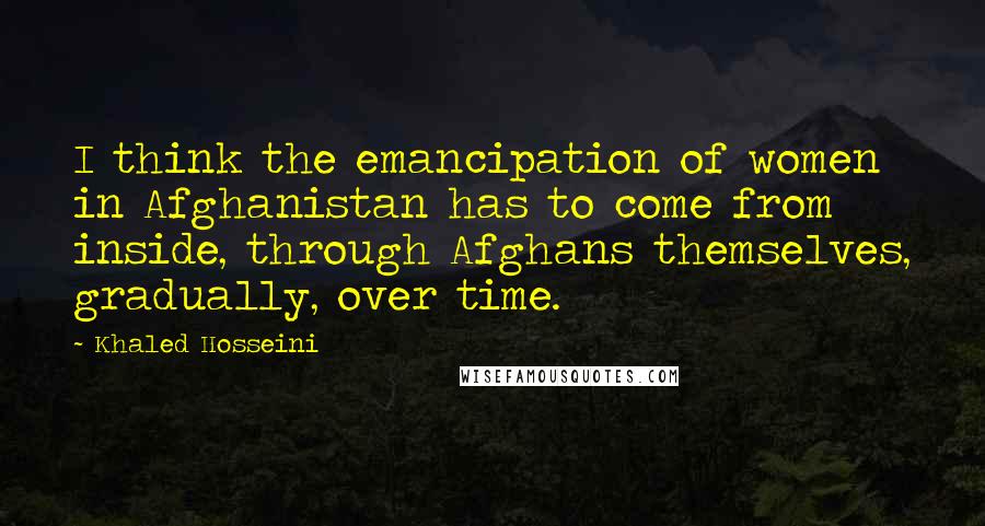 Khaled Hosseini Quotes: I think the emancipation of women in Afghanistan has to come from inside, through Afghans themselves, gradually, over time.