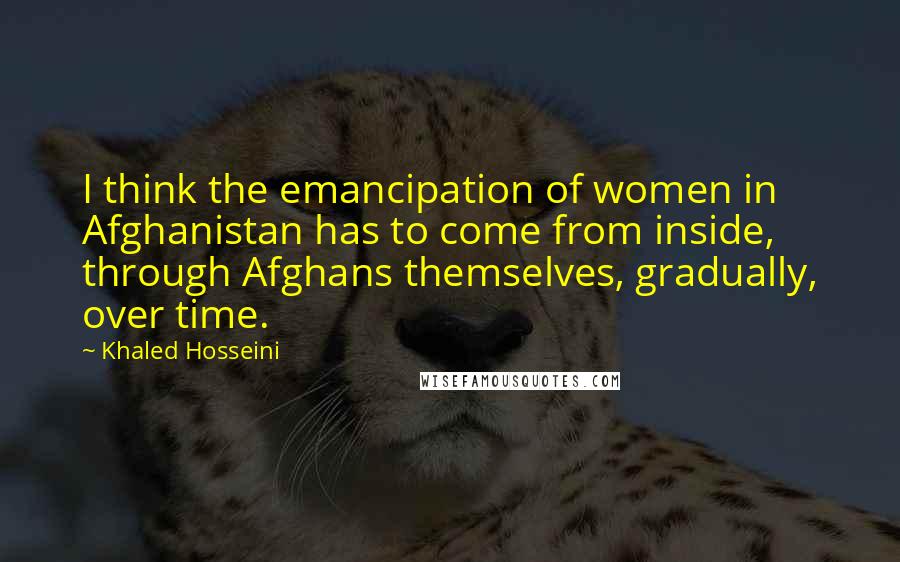 Khaled Hosseini Quotes: I think the emancipation of women in Afghanistan has to come from inside, through Afghans themselves, gradually, over time.