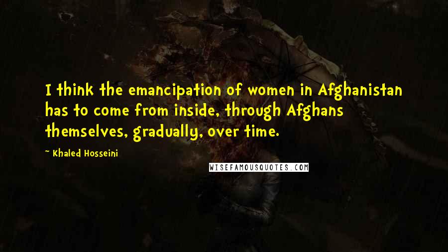 Khaled Hosseini Quotes: I think the emancipation of women in Afghanistan has to come from inside, through Afghans themselves, gradually, over time.