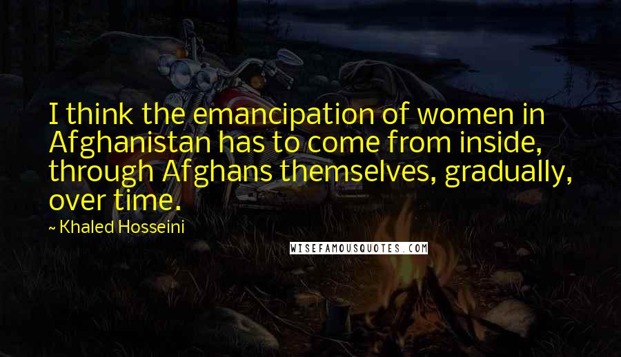 Khaled Hosseini Quotes: I think the emancipation of women in Afghanistan has to come from inside, through Afghans themselves, gradually, over time.