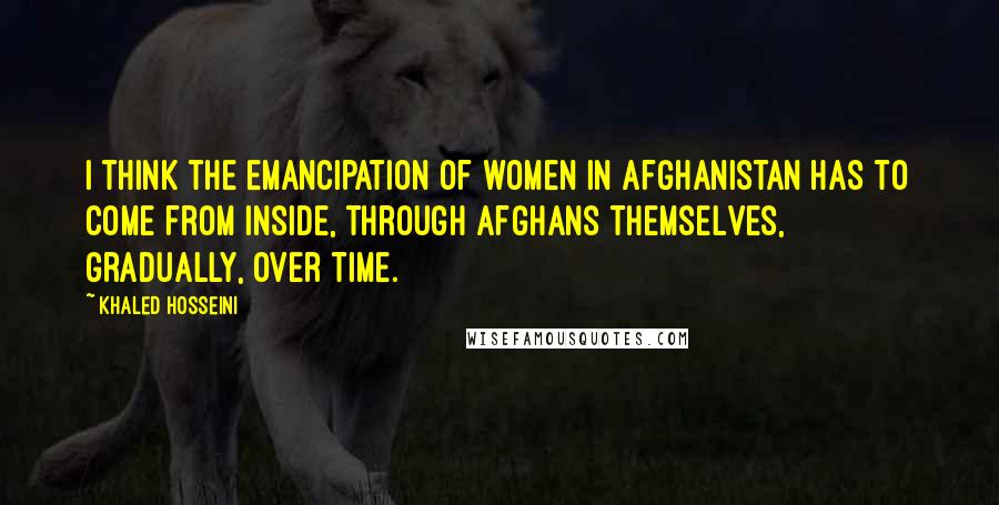 Khaled Hosseini Quotes: I think the emancipation of women in Afghanistan has to come from inside, through Afghans themselves, gradually, over time.
