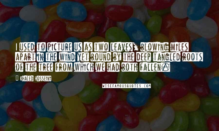 Khaled Hosseini Quotes: I used to picture us as two leaves, blowing miles apart in the wind yet bound by the deep tangled roots of the tree from which we had both fallen.
