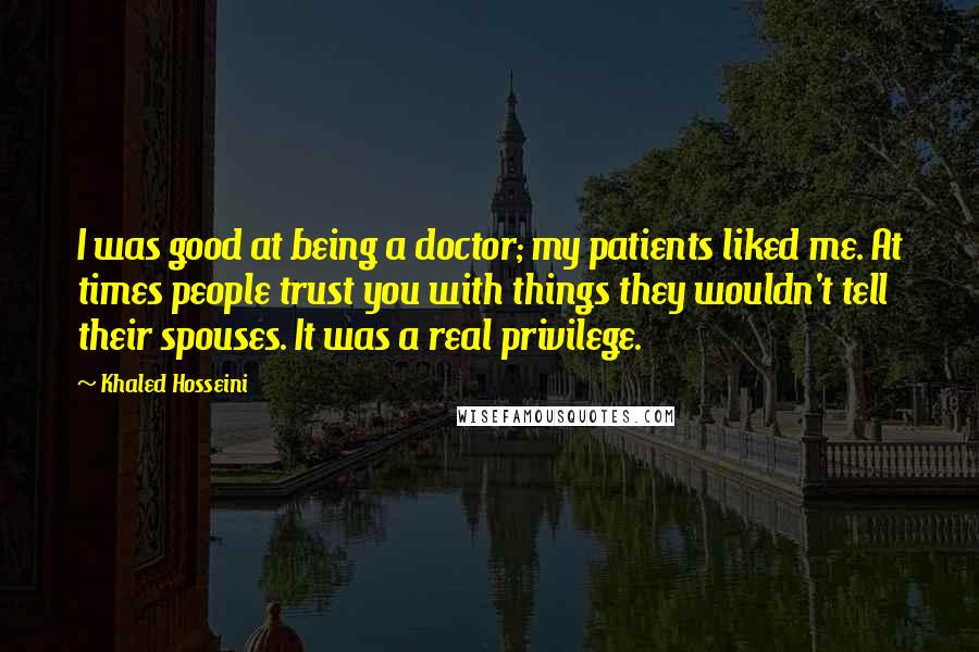 Khaled Hosseini Quotes: I was good at being a doctor; my patients liked me. At times people trust you with things they wouldn't tell their spouses. It was a real privilege.