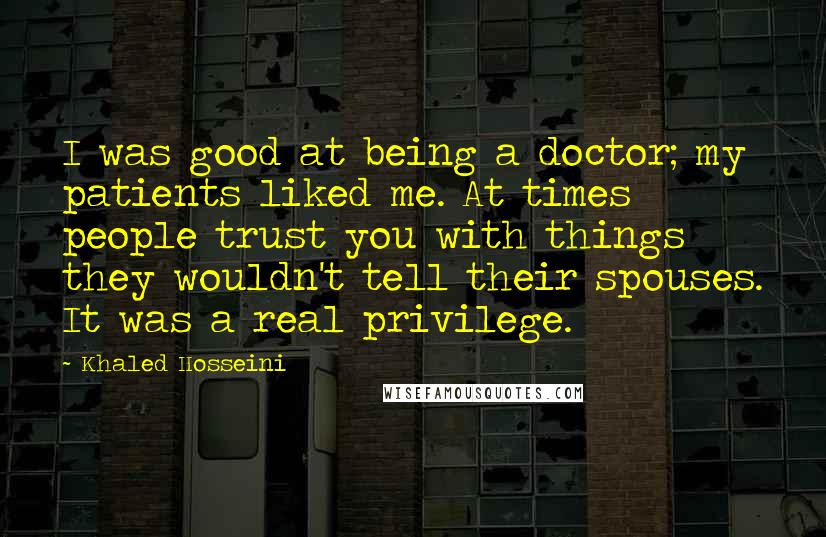 Khaled Hosseini Quotes: I was good at being a doctor; my patients liked me. At times people trust you with things they wouldn't tell their spouses. It was a real privilege.