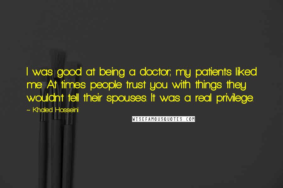 Khaled Hosseini Quotes: I was good at being a doctor; my patients liked me. At times people trust you with things they wouldn't tell their spouses. It was a real privilege.