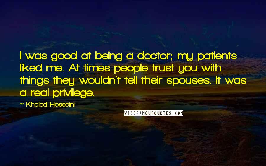 Khaled Hosseini Quotes: I was good at being a doctor; my patients liked me. At times people trust you with things they wouldn't tell their spouses. It was a real privilege.