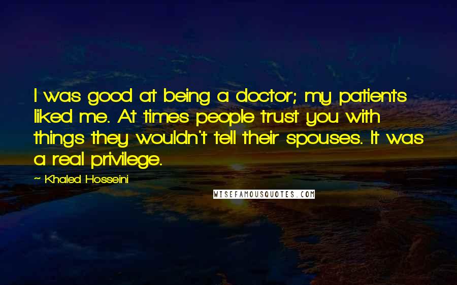 Khaled Hosseini Quotes: I was good at being a doctor; my patients liked me. At times people trust you with things they wouldn't tell their spouses. It was a real privilege.