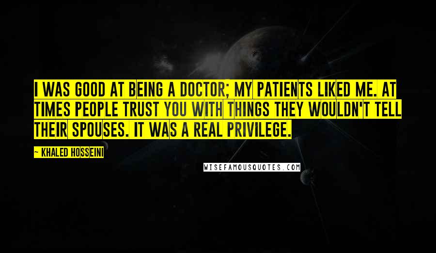 Khaled Hosseini Quotes: I was good at being a doctor; my patients liked me. At times people trust you with things they wouldn't tell their spouses. It was a real privilege.