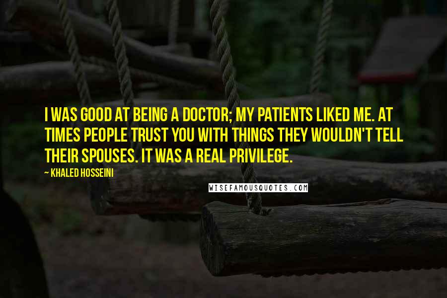 Khaled Hosseini Quotes: I was good at being a doctor; my patients liked me. At times people trust you with things they wouldn't tell their spouses. It was a real privilege.