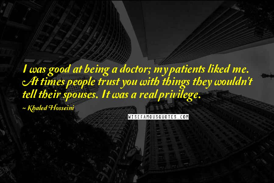 Khaled Hosseini Quotes: I was good at being a doctor; my patients liked me. At times people trust you with things they wouldn't tell their spouses. It was a real privilege.